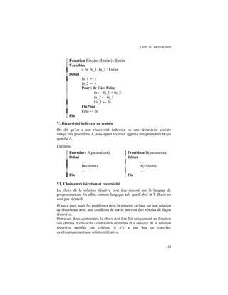 Leçon 10 : La récursivité
122
Fonction Fibo(n : Entier) : Entier
Variables
i, fn, fn_1, fn_2 : Entier
Début
fn_1 ← 1
fn_2 ← 1
Pour i de 2 à n Faire
fn ← fn_1 + fn_2
fn_2 ← fn_1
Fn_1 ← fn
FinPour
Fibo ← fn
Fin
V. Récursivité indirecte ou croisée
On dit qu’on a une récursivité indirecte ou une récursivité croisée
lorsqu’une procédure A, sans appel récursif, appelle une procédure B qui
appelle A.
Exemple
Procédure A(paramètres)
Début
…
B(valeurs)
…
Fin
Procédure B(paramètres)
Début
…
A(valeurs)
…
Fin
VI. Choix entre itération et récursivité
Le choix de la solution itérative peut être imposé par le langage de
programmation. En effet, certains langages tels que Cobol et T. Basic ne
sont pas récursifs.
D’autre part, seuls les problèmes dont la solution se base sur une relation
de récurrence avec une condition de sortie peuvent être résolus de façon
récursive.
Outre ces deux contraintes, le choix doit être fait uniquement en fonction
des critères d’efficacité (contraintes de temps et d’espace). Si la solution
récursive satisfait ces critères, il n’y a pas lieu de chercher
systématiquement une solution itérative.
 