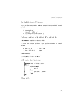 Leçon 10 : La récursivité
126
Exercice 10.4 : fonction d’Ackermann
Ecrire une fonction récursive Ack qui calcule Ack(n,m) selon la formule
suivante :
• Ack(0,m) = m + 1
• Ack(n,0) = Ack(n-1,1)
• Ack(n,m) = Ack(n-1,Ack(n,m-1))
Vérifier que : Ack(1,n) = n + 2, Ack(2,n) ≈ 2 * n, Ack(3,n) ≈ 2n
.
Exercice 10.5 : fonction 91 de MacCarthy
1- Ecrire une fonction récursive f qui calcule f(n) selon la formule
suivante :
• f(n) = n - 10 Si n > 100
• f(n) = f(f(n+11)) Sinon
2- Calculer f(96).
Exercice 10.6 : fonction de Morris
Soit la fonction récursive suivante :
Fonction g(m, n : Entier) : Entier
Début
Si (m = 0) Alors
g ← 1
Sinon
g ← g(m – 1,g(m,n))
FinSi
Fin
Calculer g(1,0).
 
