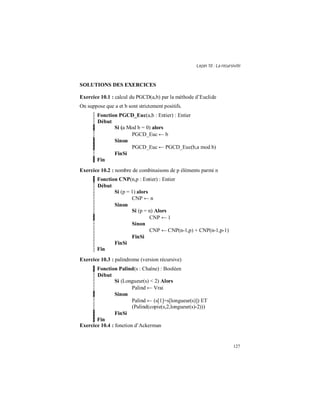 Leçon 10 : La récursivité
127
SOLUTIONS DES EXERCICES
Exercice 10.1 : calcul du PGCD(a,b) par la méthode d’Euclide
On suppose que a et b sont strictement positifs.
Fonction PGCD_Euc(a,b : Entier) : Entier
Début
Si (a Mod b = 0) alors
PGCD_Euc ← b
Sinon
PGCD_Euc ← PGCD_Euc(b,a mod b)
FinSi
Fin
Exercice 10.2 : nombre de combinaisons de p éléments parmi n
Fonction CNP(n,p : Entier) : Entier
Début
Si (p = 1) alors
CNP ← n
Sinon
Si (p = n) Alors
CNP ← 1
Sinon
CNP ← CNP(n-1,p) + CNP(n-1,p-1)
FinSi
FinSi
Fin
Exercice 10.3 : palindrome (version récursive)
Fonction Palind(s : Chaîne) : Booléen
Début
Si (Longueur(s) < 2) Alors
Palind ← Vrai
Sinon
Palind ← (s[1]=s[longueur(s)]) ET
(Palind(copie(s,2,longueur(s)-2)))
FinSi
Fin
Exercice 10.4 : fonction d’Ackerman
 