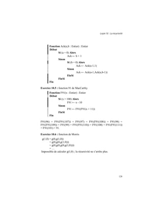 Leçon 10 : La récursivité
128
Fonction Ack(a,b : Entier) : Entier
Début
Si (a = 0) Alors
Ack ← b + 1
Sinon
Si (b = 0) Alors
Ack ← Ack(a-1,1)
Sinon
Ack ← Ack(a-1,Ack(a,b-1))
FinSi
FinSi
Fin
Exercice 10.5 : fonction 91 de MacCarthy
Fonction F91(x : Entier) : Entier
Début
Si (x > 100) Alors
F91 ← x - 10
Sinon
F91 ← F91(F91(x + 11))
FinSi
Fin
F91(96) = F91(F91(107)) = F91(97) = F91(F91(108)) = F91(98) =
F91(F91(109)) = F91(99) = F91(F91(110)) = F91(100) = F91(F91(111))
= F91(101) = 91.
Exercice 10.6 : fonction de Morris
g(1,0) = g(0,g(1,0))
= g(0,g(0,g(1,0)))
= g(0,g(0,g(0,g(1,0))))
= …
Impossible de calculer g(1,0) ; la récursivité ne s’arrête plus.
 