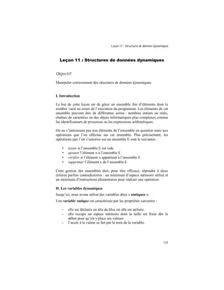 Leçon 11 : Structures de données dynamiques
129
Leçon 11 : Structures de données dynamiques
Objectif
Manipuler correctement des structures de données dynamiques.
I. Introduction
Le but de cette leçon est de gérer un ensemble fini d’éléments dont le
nombre varie au cours de l’exécution du programme. Les éléments de cet
ensemble peuvent être de différentes sortes : nombres entiers ou réels,
chaînes de caractères ou des objets informatiques plus complexes comme
les identificateurs de processus ou les expressions arithmétiques.
On ne s’intéressera pas aux éléments de l’ensemble en question mais aux
opérations que l’on effectue sur cet ensemble. Plus précisément, les
opérations que l’on s’autorise sur un ensemble E sont le suivantes :
• tester si l’ensemble E est vide
• ajouter l’élément x à l’ensemble E
• vérifier si l’élément x appartient à l’ensemble E
• supprimer l’élément x de l’ensemble E
Cette gestion des ensembles doit, pour être efficace, répondre à deux
critères parfois contradictoires : un minimum d’espace mémoire utilisé et
un minimum d’instructions élémentaires pour réaliser une opération.
II. Les variables dynamiques
Jusqu’ici, nous avons utilisé des variables dites « statiques ».
Une variable statique est caractérisée par les propriétés suivantes :
- elle est déclarée en tête du bloc où elle est utilisée
- elle occupe un espace mémoire dont la taille est fixée dès le
début pour qu’on y place ses valeurs
- l’accès à la valeur se fait par le nom de la variable.
 