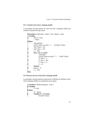 Leçon 11 : Structures de données dynamiques
139
IV.1. Création d une liste à chaînage double
La procédure suivante permet de créer une liste à chaînage double qui
contient n éléments de type entier :
Procédure CréatListe(n : Entier ; Var L, Queue : Liste)
Variables
Tête, P : Liste
i : Entier
Début
Allouer(Tête)
Ecrire(”Entrer un entier : ”) Lire(Tête^.Elem)
Tête^.Pred ← Nil
Tête^.Suiv ← Nil
L ← Tête
Pour i de 2 à n Faire
Allouer(P)
Ecrire(”Entrer un entier : ”) Lire(P^.Elem)
P^.Pred ← L
P^.Suiv ← Nil
L^.Suiv ← P
L ← P
FinPour
Queue ← P
L ← Tête
Fin
IV.2 Parcours inverse d une liste à chaînage double
La procédure suivante permet de parcourir et afficher les éléments d’une
liste à chaînage double en commençant par la queue.
Procédure AffichListe(Queue : Liste )
Variables
P : Liste
Début
P ← Queue
TantQue (P # Nil) Faire
Ecrire(P^.Elem)
 