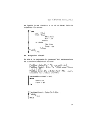 Leçon 11 : Structures de données dynamiques
143
En supposant que les éléments de la file sont des entiers, celle-ci se
déclare de la façon suivante :
Types
Liste = ^Cellule
Cellule = Struct
Elem : Entier
Suiv : Liste
FinStruct
File = Struct
Tête : Liste
Queue : Liste
FinStruct
Variables
F : File
VI.2. Manipulation d une file
Du point de vue manipulation, les contraintes d’accès sont matérialisées
par les procédures et les fonctions suivantes :
• Procédure Initialiser(Var F : File) : crée une file vide F
• Procédure Ajouter(x : Entier ; Var F : File) : ajoute l’élément
x à la fin de la file
• Procédure Extraire (Var x : Entier ; Var F : File) : extrait le
sommet de la file et le met dans la variable x.
Procédure Initialiser(Var F : File)
Début
F.Tête ← Nil
F.Queue ← Nil
Fin
Procédure Ajouter(x : Entier ; Var F : File)
Variables
P : Liste
Début
 