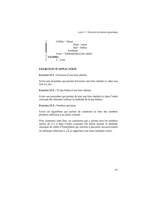 Leçon 11 : Structures de données dynamiques
145
Cellule = Struct
Elem : entier
Suiv : Indice
FinStruct
Liste = Tableau[Indice] de cellule
Variables
L : Liste
EXERCICES D APPLICATION
Exercice 11.1 : Inversion d’une liste chaînée
Ecrire une procédure qui permet d’inverser une liste chaînée Ls dans une
liste Ls_Inv.
Exercice 11.2 : Tri par bulles d’une liste chaînée
Ecrire une procédure qui permet de trier une liste chaînée Ls dans l’ordre
croissant des éléments (utiliser la méthode de tri par bulles).
Exercice 11.3 : Nombres premiers
Ecrire un algorithme qui permet de construire la liste des nombres
premiers inférieurs à un entier n donné.
Pour construire cette liste, on commence par y ajouter tous les nombres
entiers de 2 à n dans l’ordre croissant. On utilise ensuite la méthode
classique du crible d’Eratosthène qui consiste à parcourir successivement
les éléments inférieurs à n et supprimer tous leurs multiples stricts.
 
