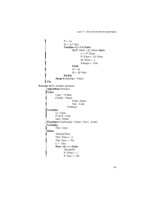 Leçon 11 : Structures de données dynamiques
148
P ← Ls
Q ← Ls^.Suiv
TantQue (Q # Nil) Faire
Si (P^.Elem > Q^.Elem) Alors
x ← P^.Elem
P^.Elem ← Q^.Elem
Q^.Elem ← x
échange ← Vrai
FinSi
P ← Q
Q ← Q^.Suiv
FinTQ
Jusqu à (échange = Faux)
Fin
Exercice 11.3 : nombres premiers
Algorithme Premiers
Types
Liste = ^Cellue
Cellule = Struct
Elem : Entier
Suiv : Liste
FinStruct
Variables
Ls : Liste
P, Q, R : Liste
sup,i : Entier
Procédure CreatListe(n : Entier ; Var L : Liste)
Variables
Tête : Liste
Début
Allouer(Tête)
Tête^.Elem ← 2
Tête^.Suiv ← Nil
L ← Tête
Pour i de 3 à n Faire
Allouer(P)
P^.Elem ← i
P^.Suiv ← Nil
 