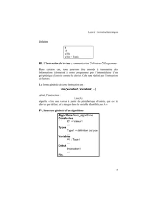 Leçon 2 : Les instructions simples
15
Solution
4
16
Ville
Ville = Tunis
III. L instruction de lecture : communication Utilisateur ðProgramme
Dans certains cas, nous pourrons être amenés à transmettre des
informations (données) à notre programme par l’intermédiaire d’un
périphérique d’entrée comme le clavier. Cela sera réalisé par l’instruction
de lecture.
La forme générale de cette instruction est :
Lire(Variable1, Variable2, ...)
Ainsi, l’instruction :
Lire(A)
signifie « lire une valeur à partir du périphérique d’entrée, qui est le
clavier par défaut, et la ranger dans la variable identifiée par A »
IV. Structure générale d un algorithme
Algorithme Nom_algorithme
Constantes
C1 = Valeur1
Types
Type1 = définition du type
Variables
V1 : Type1
Début
Instruction1
Fin.
 