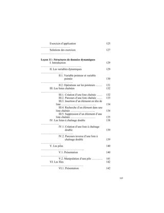 165
Exercices d’application
…………………………..
125
Solutions des exercices
…………………………..
127
Leçon 11 : Structures de données dynamiques
I. Introduction
……………………………………..
129
II. Les variables dynamiques
……………………
129
II.1. Variable pointeur et variable
pointée
……………………………..
130
II.2. Opérations sur les pointeurs ……. 131
III. Les listes chaînées
……………………………
132
III.1. Création d’une liste chaînée …… 132
III.2. Parcours d’une liste chaînée …… 133
III.3. Insertion d’un élémemt en tête de
liste ……………………………….. 134
III.4. Recherche d’un élément dans une
liste chaînée ………………….….. 134
III.5. Suppression d’un éléement d’une
liste chaînée ……………………… 135
IV. Les listes à chaînage double
………………..
138
IV.1. Création d’une liste à chaînage
double
……………………………..
139
IV.2. Parcours inverse d’une liste à
chaînage double
………………….
139
V. Les piles
………………………………………..
140
V.1. Présentation
………………………..
140
V.2. Manipulation d’une pile ………… 141
VI. Les files
……………………………………….
142
VI.1. Présentation 142
 