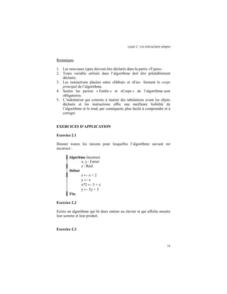 Leçon 2 : Les instructions simples
16
Remarques
1. Les nouveaux types doivent être déclarés dans la partie «Types».
2. Toute variable utilisée dans l’algorithme doit être préalablement
déclarée.
3. Les instructions placées entre «Début» et «Fin» forment le corps
principal de l’algorithme.
4. Seules les parties « Entête » et «Corps » de l’algorithme sont
obligatoires.
5. L’indentation qui consiste à insérer des tabulations avant les objets
déclarés et les instructions offre une meilleure lisibilité de
l’algorithme et le rend, par conséquent, plus facile à comprendre et à
corriger.
EXERCICES D APPLICATION
Exercice 2.1
Donner toutes les raisons pour lesquelles l’algorithme suivant est
incorrect :
Algoritme Incorrect
x, y : Entier
z : Réel
Début
z ← x + 2
y ← z
x*2 ← 3 + z
y ← 5y + 3
Fin.
Exercice 2.2
Ecrire un algorithme qui lit deux entiers au clavier et qui affiche ensuite
leur somme et leur produit.
Exercice 2.3
 
