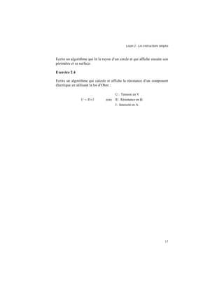 Leçon 2 : Les instructions simples
17
Ecrire un algorithme qui lit le rayon d’un cercle et qui affiche ensuite son
périmètre et sa surface.
Exercice 2.4
Ecrire un algorithme qui calcule et affiche la résistance d’un composant
électrique en utilisant la loi d’Ohm :





×=
A.enIntensité:I
enRésistance:R
VenTension:U
avecIRU
 
