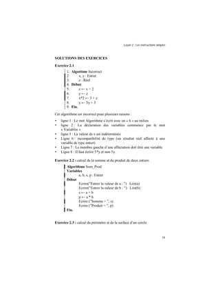 Leçon 2 : Les instructions simples
18
SOLUTIONS DES EXERCICES
Exercice 2.1
1. Algoritme Incorrect
2. x, y : Entier
3. z : Réel
4. Début
5. z ← x + 2
6. y ← z
7. x*2 ← 3 + z
8. y ← 5y + 3
9. Fin.
Cet algorithme est incorrect pour plusieurs raisons :
• ligne 1 : Le mot Algorithme s’écrit avec un « h » au milieu
• ligne 2 : La déclaration des variables commence par le mot
« Variables »
• ligne 5 : La valeur de x est indéterminée
• Ligne 6 : incompatibilité de type (un résultat réel affecté à une
variable de type entier)
• Ligne 7 : Le membre gauche d’une affectation doit être une variable
• Ligne 8 : Il faut écrire 5*y et non 5y.
Exercice 2.2 : calcul de la somme et du produit de deux entiers
Algorithme Som_Prod
Variables
a, b, s, p : Entier
Début
Ecrire(”Entrer la valeur de a : ”) Lire(a)
Ecrire(”Entrer la valeur de b : ”) Lire(b)
s ← a + b
p ← a * b
Ecrire (”Somme = ”, s)
Ecrire (”Produit = ”, p)
Fin.
Exercice 2.3 : calcul du périmètre et de la surface d’un cercle
 