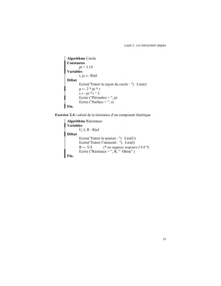 Leçon 2 : Les instructions simples
19
Algorithme Cercle
Constantes
pi = 3.14
Variables
r, p, s : Réel
Début
Ecrire(”Entrer le rayon du cercle : ”) Lire(r)
p ← 2 * pi * r
s ← pi * r ^ 2
Ecrire (”Périmètre = ”, p)
Ecrire (”Surface = ”, s)
Fin.
Exercice 2.4 : calcul de la résistance d’un composant électrique
Algorithme Résistance
Variables
U, I, R : Réel
Début
Ecrire(”Entrer la tension : ”) Lire(U)
Ecrire(”Entrer l’intensité : ”) Lire(I)
R ← U/I (* on suppose toujours I # 0 *)
Ecrire (”Résitance = ”, R, ” Ohms” )
Fin.
 
