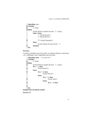 Leçon 3 : Les structures conditionnelles
25
Algorithme mois
Variables
n : Entier
Début
Ecrire(”Entrer le numéro du mois : ”) Lire(n)
Selon n Faire
1 : Ecrire(”janvier”)
2 : Ecrire(”février”)
…
12 : Ecrire(”décembre”)
Sinon
Ecrire(”numéro de mois erroné... ”)
FinSelon
Fin.
Remarque
L’exercice précédent peut être résolu en utilisant plusieurs instructions
« Si » imbriquées, mais l’algorithme sera très lourd :
Algorithme mois (* version Si *)
Variables
n : Entier
Début
Ecrire(”Entrer le numéro du mois : ”) Lire(n)
Si (n = 1) Alors
Ecrire(”janvier”)
Sinon
Si (n = 2) Alors
Ecrire(”février”)
Sinon
Si (n = 3) Alors
Ecrire(”mars”)
Sinon
Si (n = 4) Alors
…
Fin.
EXERCICES D APPLICATION
Exercice 3.1
 