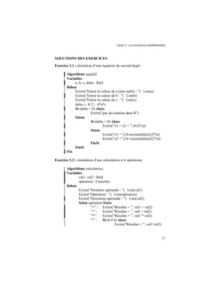 Leçon 3 : Les structures conditionnelles
27
SOLUTIONS DES EXERCICES
Exercice 3.1 : résolution d’une équation du second degré
Algorithme equa2d
Variables
a, b, c, delta : Réel
Début
Ecrire(”Entrer la valeur de a (non nulle) : ”) Lire(a)
Ecrire(”Entrer la valeur de b : ”) Lire(b)
Ecrire(”Entrer la valeur de c : ”) Lire(c)
delta ← b^2 – 4*a*c
Si (delta < 0) Alors
Ecrire(”pas de solution dans R”)
Sinon
Si (delta = 0) Alors
Ecrire(”x1 = x2 = ”,-b/(2*a))
Sinon
Ecrire(”x1 =”,(-b-racine(delta))/(2*a))
Ecrire(”x2 =”,(-b+racine(delta))/(2*a))
FinSi
FinSi
Fin.
Exercice 3.2 : simulation d’une calculatrice à 4 opérations
Algorithme calculatrice
Variables
val1, val2 : Réel
opération : Caractère
Début
Ecrire(”Première opérande : ”) Lire(val1)
Ecrire(”Opération : ”) Lire(opération)
Ecrire(”Deuxième opérande : ”) Lire(val2)
Selon opération Faire
”+” : Ecrire(”Résultat = ”, val1 + val2)
”-” : Ecrire(”Résultat = ”, val1 - val2)
”*” : Ecrire(”Résultat = ”, val1 * val2)
”/” : Si (b # 0) Alors
Ecrire(”Résultat = ”, val1/val2)
 