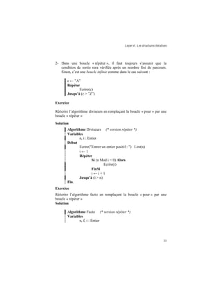 Leçon 4 : Les structures itératives
33
2- Dans une boucle « répéter », il faut toujours s’assurer que la
condition de sortie sera vérifiée après un nombre fini de parcours.
Sinon, c’est une boucle infinie comme dans le cas suivant :
c ← ”A”
Répéter
Ecrire(c)
Jusqu à (c > ”Z”)
Exercice
Réécrire l’algorithme diviseurs en remplaçant la boucle « pour » par une
boucle « répéter »
Solution
Algorithme Diviseurs (* version répéter *)
Variables
n, i : Entier
Début
Ecrire(”Entrer un entier positif : ”) Lire(n)
i ← 1
Répéter
Si (n Mod i = 0) Alors
Ecrire(i)
FinSi
i ← i + 1
Jusqu à (i > n)
Fin.
Exercice
Réécrire l’algorithme facto en remplaçant la boucle « pour » par une
boucle « répéter »
Solution
Algorithme Facto (* version répéter *)
Variables
n, f, i : Entier
 