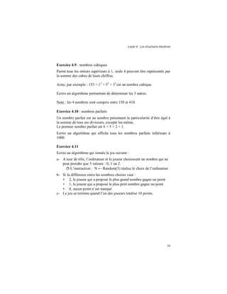 Leçon 4 : Les structures itératives
39
Exercice 4.9 : nombres cubiques
Parmi tous les entiers supérieurs à 1, seuls 4 peuvent être représentés par
la somme des cubes de leurs chiffres.
Ainsi, par exemple : 153 = 13
+ 53
+ 33
est un nombre cubique
Ecrire un algorithme permettant de déterminer les 3 autres.
Note : les 4 nombres sont compris entre 150 et 410.
Exercice 4.10 : nombres parfaits
Un nombre parfait est un nombre présentant la particularité d’être égal à
la somme de tous ses diviseurs, excepté lui-même.
Le premier nombre parfait est 6 = 3 + 2 + 1.
Ecrire un algorithme qui affiche tous les nombres parfaits inférieurs à
1000.
Exercice 4.11
Ecrire un algorithme qui simule le jeu suivant :
a- A tour de rôle, l’ordinateur et le joueur choisissent un nombre qui ne
peut prendre que 3 valeurs : 0, 1 ou 2.
ð L’instruction : N ← Random(3) réalise le choix de l’ordinateur
b- Si la différence entre les nombres choisis vaut :
• 2, le joueur qui a proposé le plus grand nombre gagne un point
• 1, le joueur qui a proposé le plus petit nombre gagne un point
• 0, aucun point n’est marqué
c- Le jeu se termine quand l’un des joueurs totalise 10 points.
 