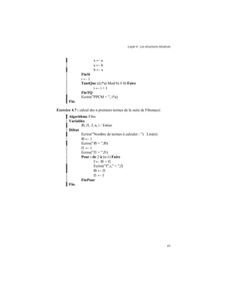 Leçon 4 : Les structures itératives
43
x ← a
a ← b
b ← x
FinSi
i ← 1
TantQue (((i*a) Mod b) # 0) Faire
i ← i + 1
FinTQ
Ecrire(”PPCM = ”, i*a)
Fin.
Exercice 4.7 : calcul des n premiers termes de la suite de Fibonacci
Algorithme Fibo
Variables
f0, f1, f, n, i : Entier
Début
Ecrire(”Nombre de termes à calculer : ”) Lire(n)
f0 ← 1
Ecrire(”f0 = ”,f0)
f1 ← 1
Ecrire(”f1 = ”,f1)
Pour i de 2 à (n-1) Faire
f ← f0 + f1
Ecrire(”f”,i,” = ”,f)
f0 ← f1
f1 ← f
FinPour
Fin.
 