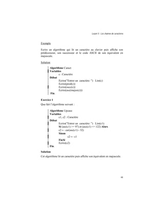 Leçon 5 : Les chaînes de caractères
48
Exemple
Ecrire un algorithme qui lit un caractère au clavier puis affiche son
prédécesseur, son successeur et le code ASCII de son équivalent en
majuscule.
Solution
Algorithme Caract
Variables
c : Caractère
Début
Ecrire(”Entrer un caractère: ”) Lire(c)
Ecrire(pred(c))
Ecrire(succ(c))
Ecrire(asc(majus(c)))
Fin.
Exercice 1
Que fait l’algorithme suivant :
Algorithme Upcase
Variables
c1, c2 : Caractère
Début
Ecrire(”Entrer un caractère: ”) Lire(c1)
Si (asc(c1) >= 97) et (asc(c1) <= 122) Alors
c2 ← car(asc(c1) - 32)
Sinon
c2 ← c1
FinSi
Ecrire(c2)
Fin.
Solution
Cet algorithme lit un caractère puis affiche son équivalent en majuscule.
 