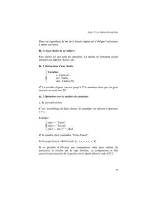 Leçon 5 : Les chaînes de caractères
50
Dans cet algorithme, le but de la boucle répéter est d’obliger l’utilisateur
à entrer une lettre.
II. Le type chaîne de caractères
Une chaîne est une suite de caractères. La chaîne ne contenant aucun
caractère est appelée chaîne vide.
II. 1. Déclaration d une chaîne
Variables
c : Caractère
ch : Chaîne
chn : Chaîne[20]
ð La variable ch peut contenir jusqu’à 255 caractères alors que chn peut
contenir au maximum 20.
II. 2 Opérations sur les chaînes de caractères
a- la concaténation
C’est l’assemblage de deux chaînes de caractères en utilisant l’opérateur
« + ».
Exemple
chn1 ← ”Turbo”
chn2 ← ”Pascal”
chn3 ← chn1+” ”+chn2
ð la variable chn3 contiendra ”Turbo Pascal”
b- les opérateurs relationnels (>, >=, <, <=, =, #)
Il est possible d’effectuer une comparaison entre deux chaînes de
caractères, le résultat est de type booléen. La comparaison se fait
caractère par caractère de la gauche vers la droite selon le code ASCII.
 