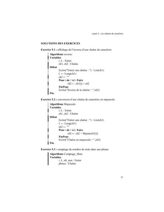 Leçon 5 : Les chaînes de caractères
55
SOLUTIONS DES EXERCICES
Exercice 5.1 : affichage de l’inverse d’une chaîne de caractères
Algorithme inverse
Variables
i, L : Entier
ch1, ch2 : Chaîne
Début
Ecrire(”Entrer une chaîne : ”) Lire(ch1)
L ← Long(ch1)
ch2 ← ””
Pour i de 1 à L Faire
ch2 ← ch1[i] + ch2
FinPour
Ecrire(”Inverse de la chaîne = ”,ch2)
Fin.
Exercice 5.2 : conversion d’une chaîne de caractères en majuscule
Algorithme Majuscule
Variables
i, L : Entier
ch1, ch2 : Chaîne
Début
Ecrire(”Entrer une chaîne : ”) Lire(ch1)
L ← Long(ch1)
ch2 ← ””
Pour i de 1 à L Faire
ch2 ← ch2 + Majus(ch1[i])
FinPour
Ecrire(”Chaîne en majuscule = ”,ch2)
Fin.
Exercice 5.3 : comptage du nombre de mots dans une phrase
Algorithme Comptage_Mots
Variables
i, L, nb_mot : Entier
phrase : Chaîne
 