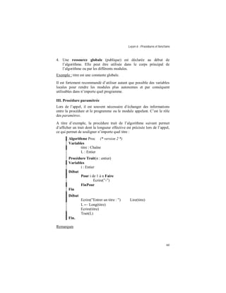 Leçon 6 : Procédures et fonctions
60
4. Une ressource globale (publique) est déclarée au début de
l’algorithme. Elle peut être utilisée dans le corps principal de
l’algorithme ou par les différents modules.
Exemple : titre est une constante globale.
Il est fortement recommandé d’utiliser autant que possible des variables
locales pour rendre les modules plus autonomes et par conséquent
utilisables dans n’importe quel programme.
III. Procédure paramétrée
Lors de l’appel, il est souvent nécessaire d’échanger des informations
entre la procédure et le programme ou le module appelant. C’est le rôle
des paramètres.
A titre d’exemple, la procédure trait de l’algorithme suivant permet
d’afficher un trait dont la longueur effective est précisée lors de l’appel,
ce qui permet de souligner n’importe quel titre :
Algorithme Proc (* version 2 *)
Variables
titre : Chaîne
L : Entier
Procédure Trait(n : entier)
Variables
i : Entier
Début
Pour i de 1 à n Faire
Ecrire(”-”)
FinPour
Fin
Début
Ecrire(”Entrer un titre : ”) Lire(titre)
L ← Long(titre)
Ecrire(titre)
Trait(L)
Fin.
Remarques
 