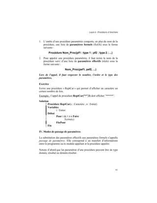 Leçon 6 : Procédures et fonctions
61
1. L’entête d’une procédure paramétrée comporte, en plus du nom de la
procédure, une liste de paramètres formels (fictifs) sous la forme
suivante :
Procédure Nom_Proc(pf1 : type 1 ; pf2 : type 2 ; ...)
2. Pour appeler une procédure paramétrée, il faut écrire le nom de la
procédure suivi d’une liste de paramètres effectifs (réels) sous la
forme suivante :
Nom_Proc(pef1, pef2, ...)
Lors de l appel, il faut respecter le nombre, l ordre et le type des
paramètres.
Exercice
Ecrire une procédure « ReptCar » qui permet d’afficher un caractère un
certain nombre de fois.
Exemple : l’appel de procédure ReptCar( ,5) doit afficher ”*****”.
Solution
Procédure ReptCar(c : Caractère ; n : Entier)
Variables
i : Entier
Début
Pour i de 1 à n Faire
Ecrire(c)
FinPour
Fin
IV. Modes de passage de paramètres
La substitution des paramètres effectifs aux paramètres formels s’appelle
passage de paramètres. Elle correspond à un transfert d’informations
entre le programme ou le module appelant et la procédure appelée.
Notons d’abord que les paramètres d’une procédure peuvent être de type
donnée, résultat ou donnée-résultat.
 