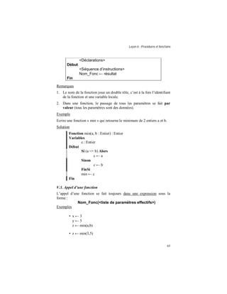 Leçon 6 : Procédures et fonctions
65
<Déclarations>
Début
<Séquence d instructions>
Nom_Fonc ← résultat
Fin
Remarques
1. Le nom de la fonction joue un double rôle, c’est à la fois l’identifiant
de la fonction et une variable locale.
2. Dans une fonction, le passage de tous les paramètres se fait par
valeur (tous les paramètres sont des données).
Exemple
Ecrire une fonction « min » qui retourne le minimum de 2 entiers a et b.
Solution
Fonction min(a, b : Entier) : Entier
Variables
c : Entier
Début
Si (a <= b) Alors
c ← a
Sinon
c ← b
FinSi
min ← c
Fin
V.3. Appel d une fonction
L’appel d’une fonction se fait toujours dans une expression sous la
forme :
Nom_Fonc(<liste de paramètres effectifs>)
Exemples
• x ← 3
y ← 5
z ← min(a,b)
• z ← min(3,5)
 