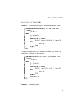 Leçon 6 : Procédures et fonctions
68
SOLUTIONS DES EXERCICES
Exercice 6.1 : nombre d’occurrences d’un bigramme dans une chaîne
Procédure fréqunece(bigram:Chaîne[2];chn:Chaîne;Varnb:Entier)
Variables
i, L : Entier
Début
L ← Long(chn)
nb ← 0
Pour i de 1 à (L-1) Faire
Si (chn[i]=bigram[1]) ET(chn[i+1]=bigram[2])
Alors
nb ← nb + 1
FinSi
FinPour
Fin
Cette procédure possède un seul paramètre résultat de type entier, donc
elle peut être remplacée par une fonction.
Fonction fréqunece(bigram:Chaîne[2] ; chn :Chaîne) : Entier
Variables
i, L : Entier
Début
L ← Long(chn)
nb ← 0
Pour i de 1 à (L-1) Faire
Si (chn[i]=bigram[1]) et (chn[i+1]=bigram[2])
Alors
nb ← nb + 1
FinSi
FinPour
fréquence ← nb
Fin
Exercice 6.2 : triangle rectangle
 