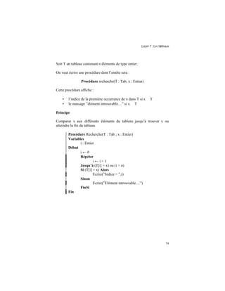 Leçon 7 : Les tableaux
74
Soit T un tableau contenant n éléments de type entier.
On veut écrire une procédure dont l’entête sera :
Procédure recherche(T : Tab, x : Entier)
Cette procédure affiche :
• l’indice de la première occurrence de x dans T si x ∈ T
• le message ”élément introuvable…” si x ∉ T
Principe
Comparer x aux différents éléments du tableau jusqu’à trouver x ou
atteindre la fin du tableau.
Procédure Recherche(T : Tab ; x : Entier)
Variables
i : Entier
Début
i ← 0
Répéter
i ← i + 1
Jusqu à (T[i] = x) ou (i > n)
Si (T[i] = x) Alors
Ecrire(”Indice = ”,i)
Sinon
Ecrire(”Elément introuvable…”)
FinSi
Fin
 