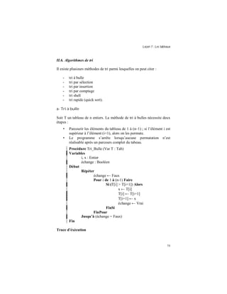 Leçon 7 : Les tableaux
75
II.6. Algorithmes de tri
Il existe plusieurs méthodes de tri parmi lesquelles on peut citer :
- tri à bulle
- tri par sélection
- tri par insertion
- tri par comptage
- tri shell
- tri rapide (quick sort).
a- Tri à bulle
Soit T un tableau de n entiers. La méthode de tri à bulles nécessite deux
étapes :
• Parcourir les éléments du tableau de 1 à (n–1) ; si l’élément i est
supérieur à l’élément (i+1), alors on les permute.
• Le programme s’arrête lorsqu’aucune permutation n’est
réalisable après un parcours complet du tabeau.
Procédure Tri_Bulle (Var T : Tab)
Variables
i, x : Entier
échange : Booléen
Début
Répéter
échange ← Faux
Pour i de 1 à (n-1) Faire
Si (T[i] > T[i+1]) Alors
x ← T[i]
T[i] ← T[i+1]
T[i+1] ← x
échange ← Vrai
FinSi
FinPour
Jusqu à (échange = Faux)
Fin
Trace d éxécution
 