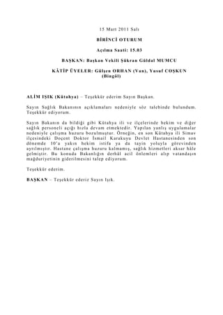 15 Mart 2011 Salı<br />BİRİNCİ OTURUM<br />Açılma Saati: 15.03<br />BAŞKAN: Başkan Vekili Şükran Güldal MUMCU <br />KÂTİP ÜYELER: Gülşen ORHAN (Van), Yusuf COŞKUN (Bingöl)<br />ALİM IŞIK (Kütahya) – Teşekkür ederim Sayın Başkan.<br />Sayın Sağlık Bakanının açıklamaları nedeniyle söz talebinde bulundum. Teşekkür ediyorum.<br />Sayın Bakanın da bildiği gibi Kütahya ili ve ilçelerinde hekim ve diğer sağlık personeli açığı hızla devam etmektedir. Yapılan yanlış uygulamalar nedeniyle çalışma huzuru bozulmuştur. Örneğin, en son Kütahya ili Simav ilçesindeki Doçent Doktor İsmail Karakuyu Devlet Hastanesinden son dönemde 10’a yakın hekim istifa ya da tayin yoluyla görevinden ayrılmıştır. Hastane çalışma huzuru kalmamış, sağlık hizmetleri aksar hâle gelmiştir. Bu konuda Bakanlığın derhâl acil önlemleri alıp vatandaşın mağduriyetinin giderilmesini talep ediyorum.<br />Teşekkür ederim.<br />BAŞKAN – Teşekkür ederiz Sayın Işık.<br />