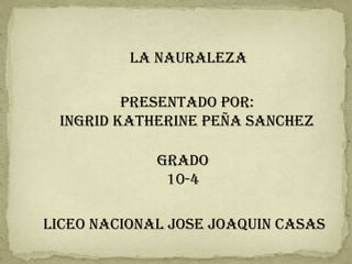 LA NAURALEZA

         PRESENTADO POR:
 INGRID KATHERINE PEÑA SANCHEZ

             GRADO
              10-4

LICEO NACIONAL JOSE JOAQUIN CASAS
 