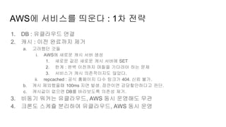 AWS에 서비스를 띄운다 : 1차 전략
1. DB : 유클라우드 연결
2. 캐시 : 이전 완료까지 제거
a. 고려했던 것들
i. AWS에 새로운 캐시 서버 생성
1. 새로운 값은 새로운 캐시 서버에 SET
2. 한계 : 완벽 이전까지 며칠을 기다려야 하는 문제
3. 서비스가 캐시 의존적이지도 않았다.
ii. repcached : 공식 홈페이지 다수 링크가 404. 신뢰 불가.
b. 캐시 제외했을때 100ms 지연 발생. 잠깐이면 감당할만하다고 판단.
c. 캐시값이 없으면 DB를 바라보도록 의존성 제거.
3. 비동기 워커는 유클라우드, AWS 동시 운영해도 무관
4. 크론도 스케쥴 분리하여 유클라우드, AWS 동시 운영
 