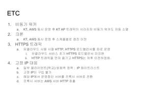 1. 비동기 워커
a. KT, AWS 동시 운영 후 KT AP 트래픽이 사라지자 비동기 워커도 자동 소멸
2. 크론
a. KT, AWS 동시 운영 후 스케쥴별로 점진 이전
3. HTTPS 트래픽
a. 유클라우드 사용 시절 HTTP, HTTPS 로드밸런서를 따로 운영
i. 유클라우드 서비스 초기 HTTPS 로드밸런서 미지원
ii. HTTP 트래픽을 먼저 옮기고 HTTPS는 차후 이전하였음.
4. 고정 IP 대응
a. 일부 클라이언트(학교) 방화벽 정책 : IP 화이트리스트
b. 고정 IP는 구입 불가
c. 해당 IP에서 운영중인 서버를 프록시 서버로 전환
d. 프록시 서버는 AWS 서버 HTTP 호출
ETC
 
