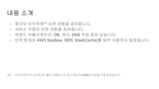 내용 소개
- 중규모 아키텍처(1)
이전 경험을 공유합니다.
- 서비스 무중단 이전 경험을 공유합니다.
- 백엔드 어플리케이션, DB, 캐시, DNS 작업 등이 있습니다.
- 인력 한계로 AWS SaaS(ex. RDS, ElastiCache)를 일부 사용하지 않았습니다.
(1) 대규모까진 아니라 편의로 붙인 이름입니다. 동시 접속자 4,000명 미만을 기준 잡았습니다.
 