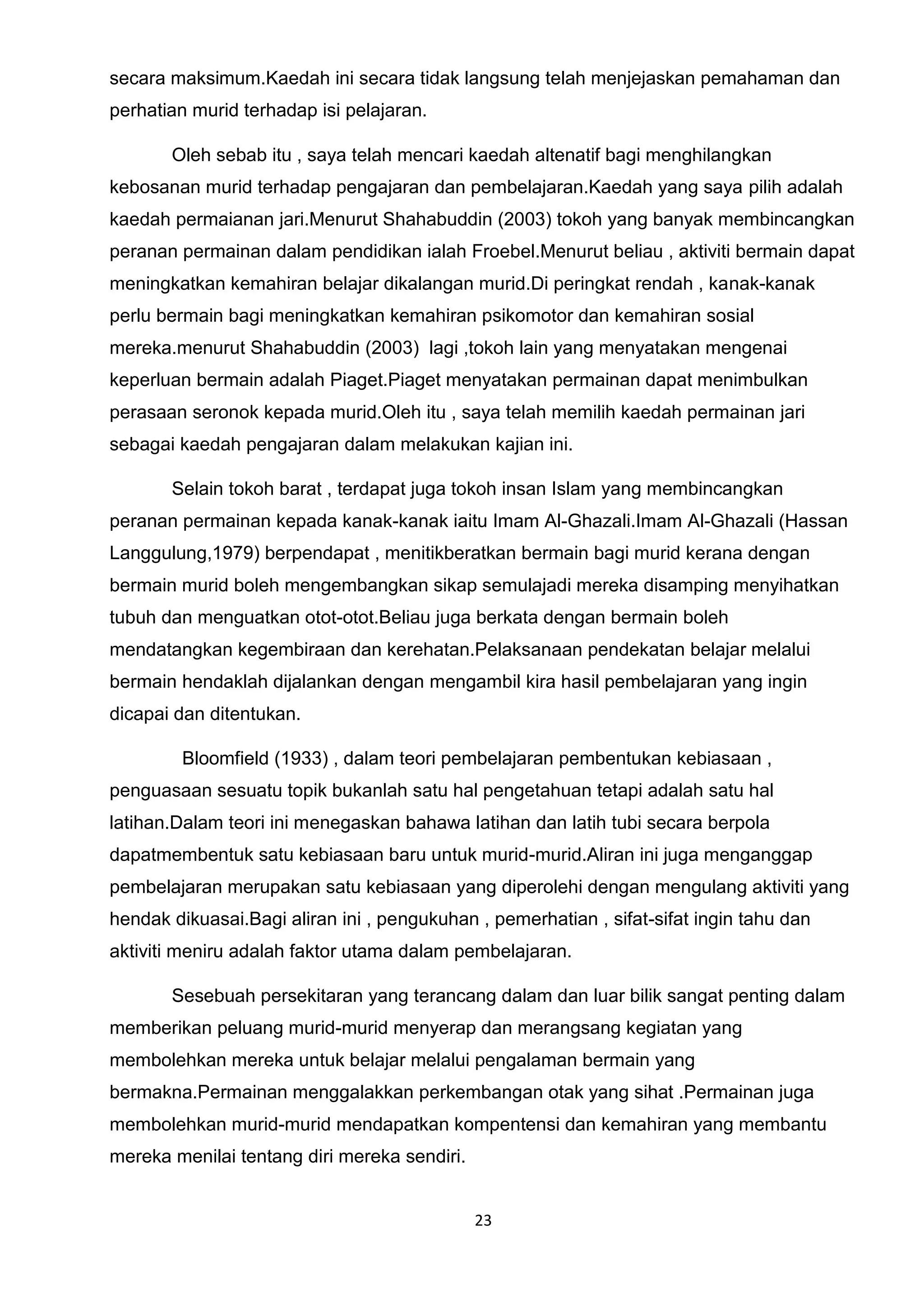 23
secara maksimum.Kaedah ini secara tidak langsung telah menjejaskan pemahaman dan
perhatian murid terhadap isi pelajaran.
Oleh sebab itu , saya telah mencari kaedah altenatif bagi menghilangkan
kebosanan murid terhadap pengajaran dan pembelajaran.Kaedah yang saya pilih adalah
kaedah permaianan jari.Menurut Shahabuddin (2003) tokoh yang banyak membincangkan
peranan permainan dalam pendidikan ialah Froebel.Menurut beliau , aktiviti bermain dapat
meningkatkan kemahiran belajar dikalangan murid.Di peringkat rendah , kanak-kanak
perlu bermain bagi meningkatkan kemahiran psikomotor dan kemahiran sosial
mereka.menurut Shahabuddin (2003) lagi ,tokoh lain yang menyatakan mengenai
keperluan bermain adalah Piaget.Piaget menyatakan permainan dapat menimbulkan
perasaan seronok kepada murid.Oleh itu , saya telah memilih kaedah permainan jari
sebagai kaedah pengajaran dalam melakukan kajian ini.
Selain tokoh barat , terdapat juga tokoh insan Islam yang membincangkan
peranan permainan kepada kanak-kanak iaitu Imam Al-Ghazali.Imam Al-Ghazali (Hassan
Langgulung,1979) berpendapat , menitikberatkan bermain bagi murid kerana dengan
bermain murid boleh mengembangkan sikap semulajadi mereka disamping menyihatkan
tubuh dan menguatkan otot-otot.Beliau juga berkata dengan bermain boleh
mendatangkan kegembiraan dan kerehatan.Pelaksanaan pendekatan belajar melalui
bermain hendaklah dijalankan dengan mengambil kira hasil pembelajaran yang ingin
dicapai dan ditentukan.
Bloomfield (1933) , dalam teori pembelajaran pembentukan kebiasaan ,
penguasaan sesuatu topik bukanlah satu hal pengetahuan tetapi adalah satu hal
latihan.Dalam teori ini menegaskan bahawa latihan dan latih tubi secara berpola
dapatmembentuk satu kebiasaan baru untuk murid-murid.Aliran ini juga menganggap
pembelajaran merupakan satu kebiasaan yang diperolehi dengan mengulang aktiviti yang
hendak dikuasai.Bagi aliran ini , pengukuhan , pemerhatian , sifat-sifat ingin tahu dan
aktiviti meniru adalah faktor utama dalam pembelajaran.
Sesebuah persekitaran yang terancang dalam dan luar bilik sangat penting dalam
memberikan peluang murid-murid menyerap dan merangsang kegiatan yang
membolehkan mereka untuk belajar melalui pengalaman bermain yang
bermakna.Permainan menggalakkan perkembangan otak yang sihat .Permainan juga
membolehkan murid-murid mendapatkan kompentensi dan kemahiran yang membantu
mereka menilai tentang diri mereka sendiri.
 