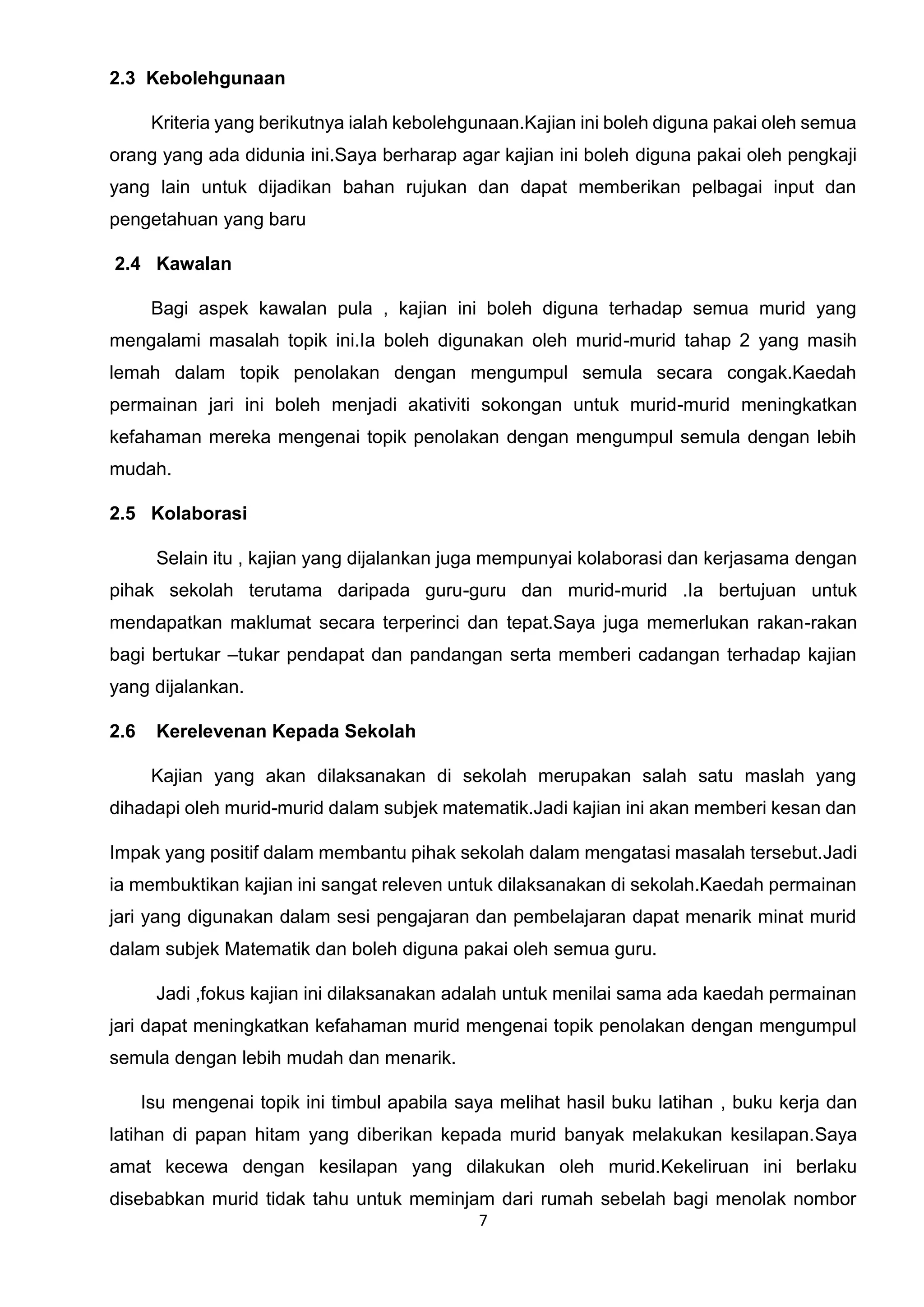 7
2.3 Kebolehgunaan
Kriteria yang berikutnya ialah kebolehgunaan.Kajian ini boleh diguna pakai oleh semua
orang yang ada didunia ini.Saya berharap agar kajian ini boleh diguna pakai oleh pengkaji
yang lain untuk dijadikan bahan rujukan dan dapat memberikan pelbagai input dan
pengetahuan yang baru
2.4 Kawalan
Bagi aspek kawalan pula , kajian ini boleh diguna terhadap semua murid yang
mengalami masalah topik ini.Ia boleh digunakan oleh murid-murid tahap 2 yang masih
lemah dalam topik penolakan dengan mengumpul semula secara congak.Kaedah
permainan jari ini boleh menjadi akativiti sokongan untuk murid-murid meningkatkan
kefahaman mereka mengenai topik penolakan dengan mengumpul semula dengan lebih
mudah.
2.5 Kolaborasi
Selain itu , kajian yang dijalankan juga mempunyai kolaborasi dan kerjasama dengan
pihak sekolah terutama daripada guru-guru dan murid-murid .Ia bertujuan untuk
mendapatkan maklumat secara terperinci dan tepat.Saya juga memerlukan rakan-rakan
bagi bertukar –tukar pendapat dan pandangan serta memberi cadangan terhadap kajian
yang dijalankan.
2.6 Kerelevenan Kepada Sekolah
Kajian yang akan dilaksanakan di sekolah merupakan salah satu maslah yang
dihadapi oleh murid-murid dalam subjek matematik.Jadi kajian ini akan memberi kesan dan
Impak yang positif dalam membantu pihak sekolah dalam mengatasi masalah tersebut.Jadi
ia membuktikan kajian ini sangat releven untuk dilaksanakan di sekolah.Kaedah permainan
jari yang digunakan dalam sesi pengajaran dan pembelajaran dapat menarik minat murid
dalam subjek Matematik dan boleh diguna pakai oleh semua guru.
Jadi ,fokus kajian ini dilaksanakan adalah untuk menilai sama ada kaedah permainan
jari dapat meningkatkan kefahaman murid mengenai topik penolakan dengan mengumpul
semula dengan lebih mudah dan menarik.
Isu mengenai topik ini timbul apabila saya melihat hasil buku latihan , buku kerja dan
latihan di papan hitam yang diberikan kepada murid banyak melakukan kesilapan.Saya
amat kecewa dengan kesilapan yang dilakukan oleh murid.Kekeliruan ini berlaku
disebabkan murid tidak tahu untuk meminjam dari rumah sebelah bagi menolak nombor
 
