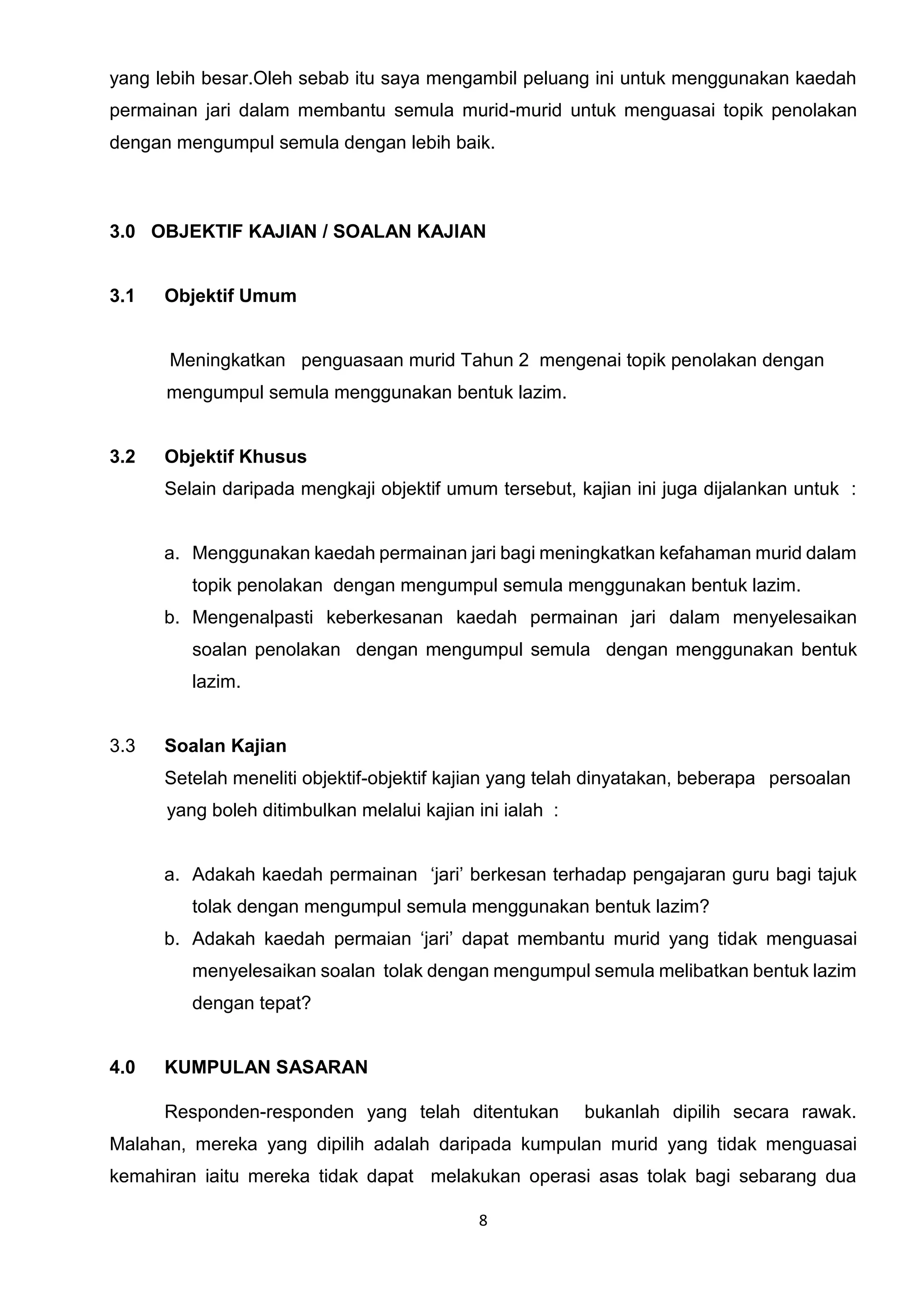 8
yang lebih besar.Oleh sebab itu saya mengambil peluang ini untuk menggunakan kaedah
permainan jari dalam membantu semula murid-murid untuk menguasai topik penolakan
dengan mengumpul semula dengan lebih baik.
3.0 OBJEKTIF KAJIAN / SOALAN KAJIAN
3.1 Objektif Umum
Meningkatkan penguasaan murid Tahun 2 mengenai topik penolakan dengan
mengumpul semula menggunakan bentuk lazim.
3.2 Objektif Khusus
Selain daripada mengkaji objektif umum tersebut, kajian ini juga dijalankan untuk :
a. Menggunakan kaedah permainan jari bagi meningkatkan kefahaman murid dalam
topik penolakan dengan mengumpul semula menggunakan bentuk lazim.
b. Mengenalpasti keberkesanan kaedah permainan jari dalam menyelesaikan
soalan penolakan dengan mengumpul semula dengan menggunakan bentuk
lazim.
3.3 Soalan Kajian
Setelah meneliti objektif-objektif kajian yang telah dinyatakan, beberapa persoalan
yang boleh ditimbulkan melalui kajian ini ialah :
a. Adakah kaedah permainan ‘jari’ berkesan terhadap pengajaran guru bagi tajuk
tolak dengan mengumpul semula menggunakan bentuk lazim?
b. Adakah kaedah permaian ‘jari’ dapat membantu murid yang tidak menguasai
menyelesaikan soalan tolak dengan mengumpul semula melibatkan bentuk lazim
dengan tepat?
4.0 KUMPULAN SASARAN
Responden-responden yang telah ditentukan bukanlah dipilih secara rawak.
Malahan, mereka yang dipilih adalah daripada kumpulan murid yang tidak menguasai
kemahiran iaitu mereka tidak dapat melakukan operasi asas tolak bagi sebarang dua
 