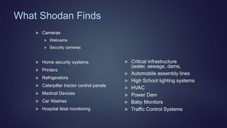 What Shodan Finds
 Cameras
 Webcams
 Security cameras
 Home security systems
 Printers
 Refrigerators
 Caterpillar tractor control panels
 Medical Devices
 Car Washes
 Hospital fetal monitoring
 Critical infrastructure
(water, sewage, dams,
 Automobile assembly lines
 High School lighting systems
 HVAC
 Power Dam
 Baby Monitors
 Traffic Control Systems
 