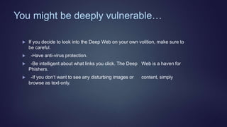 You might be deeply vulnerable…
 If you decide to look into the Deep Web on your own volition, make sure to
be careful.
 -Have anti-virus protection.
 -Be intelligent about what links you click. The Deep Web is a haven for
Phishers.
 -If you don’t want to see any disturbing images or content, simply
browse as text-only.
 