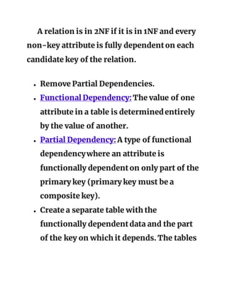 A relation is in 2NF if it is in 1NF and every
non-key attribute is fully dependenton each
candidate key of the relation.
● Remove Partial Dependencies.
● Functional Dependency:The value of one
attribute in a table is determinedentirely
by the value of another.
● Partial Dependency:A type of functional
dependencywhere an attribute is
functionally dependenton only part of the
primary key (primary key must be a
composite key).
● Create a separate table with the
functionally dependentdata and the part
of the key on which it depends. The tables
 
