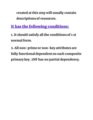 created at this step will usually contain
descriptionsof resources.
It has the following conditions:
1. It should satisfy all the conditionsof 1 st
normal form.
2. All non-primeor non-key attributes are
fully functional dependenton each composite
primary key. 2NF has no partial dependency.
 