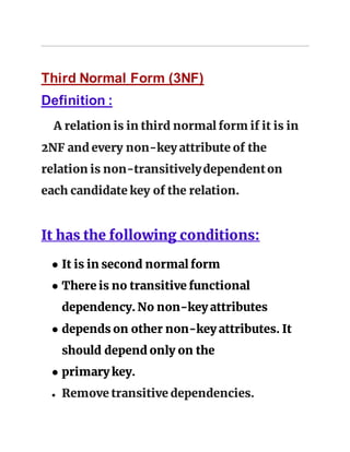 Third Normal Form (3NF)
Definition :
A relation is in third normal form if it is in
2NF and every non-key attribute of the
relation is non-transitivelydependenton
each candidate key of the relation.
It has the following conditions:
● It is in second normal form
● There is no transitive functional
dependency. No non-key attributes
● depends on other non-key attributes. It
should depend only on the
● primary key.
● Remove transitive dependencies.
 