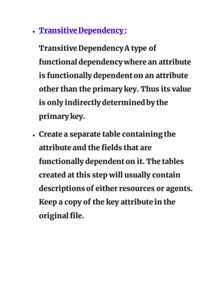 ● TransitiveDependency:
TransitiveDependencyA type of
functional dependency where an attribute
is functionally dependenton an attribute
other than the primary key. Thus its value
is only indirectly determinedby the
primary key.
● Create a separate table containingthe
attribute and the fields that are
functionally dependenton it. The tables
created at this step will usually contain
descriptionsof either resources or agents.
Keep a copy of the key attribute in the
original file.
 