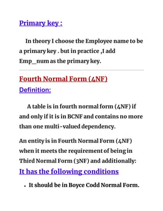 Primary key :
In theory I choose the Employee name to be
a primary key . but in practice ,I add
Emp_num as the primary key.
Fourth Normal Form (4NF)
Definition:
A table is in fourth normal form (4NF) if
and only if it is in BCNF and contains no more
than one multi-valued dependency.
An entity is in Fourth Normal Form (4NF)
when it meets the requirementof beingin
Third Normal Form (3NF) and additionally:
It has the following conditions
● It should be in Boyce Codd Normal Form.
 