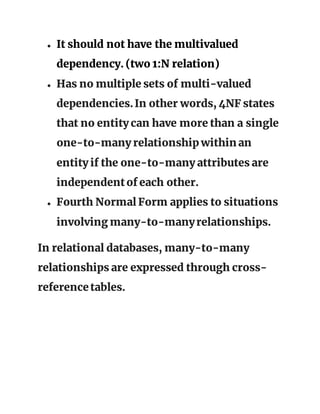 ● It should not have the multivalued
dependency. (two 1:N relation)
● Has no multiple sets of multi-valued
dependencies.In other words, 4NF states
that no entity can have more than a single
one-to-many relationship within an
entity if the one-to-many attributes are
independentof each other.
● Fourth Normal Form applies to situations
involving many-to-manyrelationships.
In relational databases, many-to-many
relationships are expressed through cross-
referencetables.
 