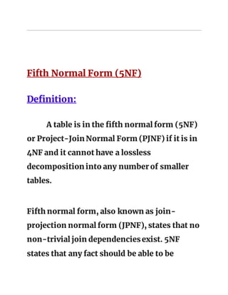 Fifth Normal Form (5NF)
Definition:
A table is in the fifth normal form (5NF)
or Project-Join Normal Form (PJNF) if it is in
4NF and it cannot have a lossless
decomposition into any number of smaller
tables.
Fifth normal form, also known as join-
projection normal form (JPNF), states that no
non-trivial join dependenciesexist. 5NF
states that any fact should be able to be
 