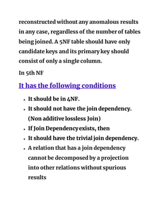 reconstructed without any anomalous results
in any case, regardless of the number of tables
being joined. A 5NF table should have only
candidate keys and its primary key should
consist of only a single column.
In 5th NF
It has the following conditions
● It should be in 4NF.
● It should not have the join dependency.
(Non additive lossless Join)
● If Join Dependencyexists, then
● It should have the trivial join dependency.
● A relation that has a join dependency
cannot be decomposed by a projection
into other relations without spurious
results
 