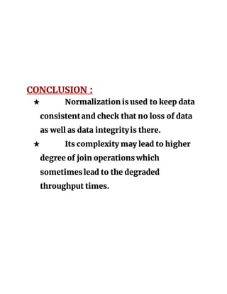 CONCLUSION :
★ Normalization is used to keep data
consistentand check that no loss of data
as well as data integrityis there.
★ Its complexity may lead to higher
degree of join operations which
sometimeslead to the degraded
throughput times.
 