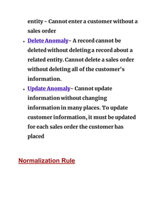 entity - Cannot enter a customer without a
sales order
● Delete Anomaly- A record cannot be
deleted without deletinga record about a
related entity. Cannot delete a sales order
without deleting all of the customer's
information.
● Update Anomaly- Cannot update
information without changing
information in many places. To update
customer information,it must be updated
for each sales order the customer has
placed
Normalization Rule
 