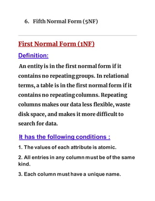6. Fifth Normal Form (5NF)
First Normal Form (1NF)
Definition:
An entity is in the first normal form if it
contains no repeatinggroups. In relational
terms, a table is in the first normal form if it
contains no repeatingcolumns. Repeating
columns makes our data less flexible, waste
disk space, and makes it more difficult to
search for data.
It has the following conditions :
1. The values of each attribute is atomic.
2. All entries in any column must be of the same
kind.
3. Each column must have a unique name.
 